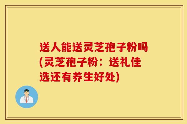 送人能送灵芝孢子粉吗(灵芝孢子粉：送礼佳选还有养生好处)