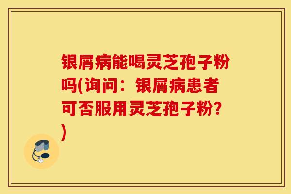银屑病能喝灵芝孢子粉吗(询问：银屑病患者可否服用灵芝孢子粉？)