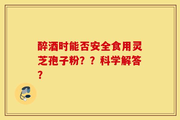 醉酒时能否安全食用灵芝孢子粉？？科学解答？