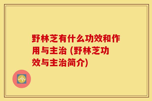 野林芝有什么功效和作用与主治 (野林芝功效与主治简介)