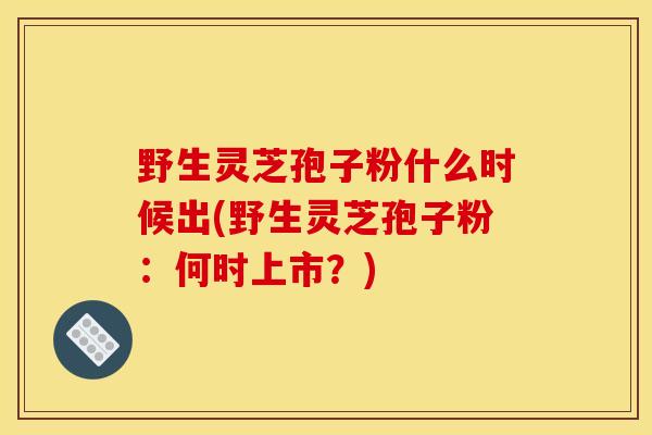 野生灵芝孢子粉什么时候出(野生灵芝孢子粉：何时上市？)