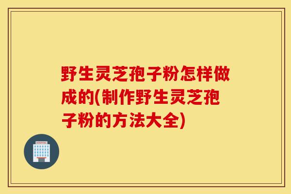 野生灵芝孢子粉怎样做成的(制作野生灵芝孢子粉的方法大全)