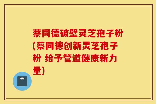 蔡同德破壁灵芝孢子粉(蔡同德创新灵芝孢子粉 给予管道健康新力量)