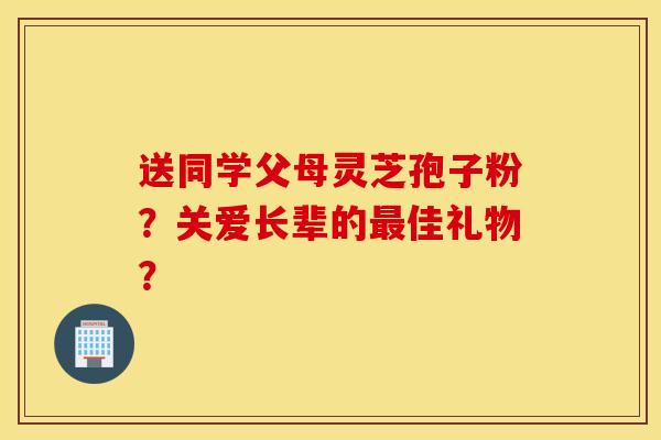 送同学父母灵芝孢子粉？关爱长辈的最佳礼物？