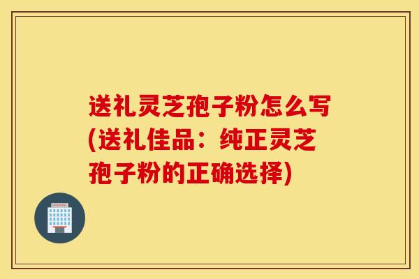 送礼灵芝孢子粉怎么写(送礼佳品：纯正灵芝孢子粉的正确选择)