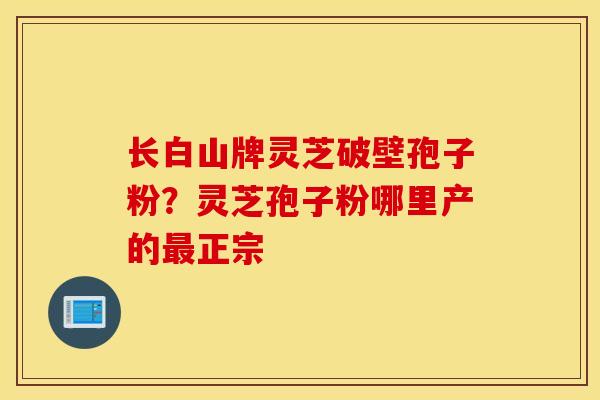 长白山牌灵芝破壁孢子粉？灵芝孢子粉哪里产的最正宗