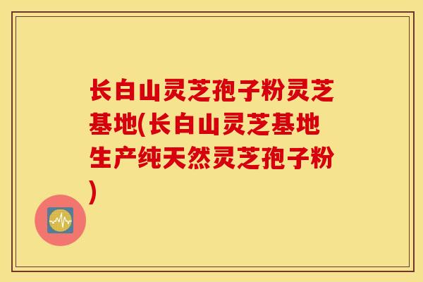 长白山灵芝孢子粉灵芝基地(长白山灵芝基地生产纯天然灵芝孢子粉)
