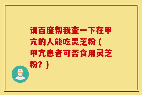 请百度帮我查一下在甲亢的人能吃灵芝粉 (甲亢患者可否食用灵芝粉？)