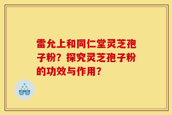 雷允上和同仁堂灵芝孢子粉？探究灵芝孢子粉的功效与作用？