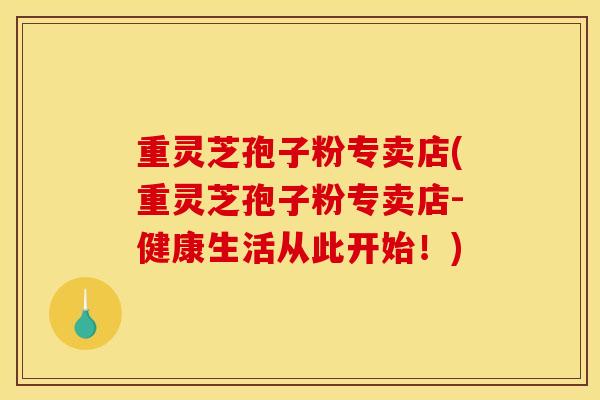 重灵芝孢子粉专卖店(重灵芝孢子粉专卖店-健康生活从此开始！)