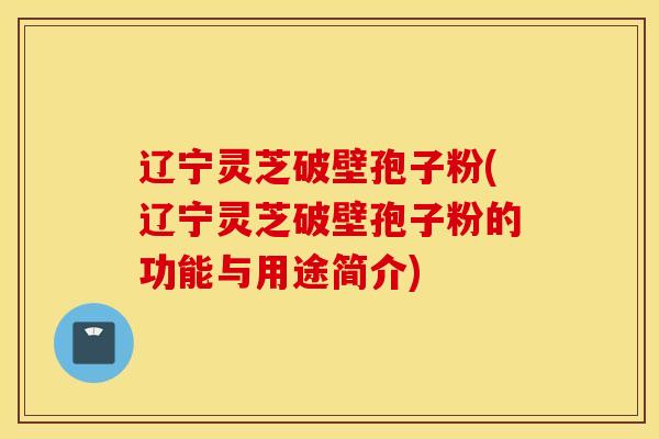 辽宁灵芝破壁孢子粉(辽宁灵芝破壁孢子粉的功能与用途简介)