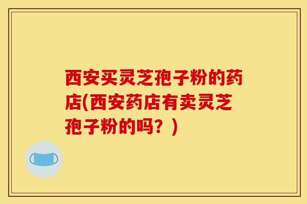 西安买灵芝孢子粉的药店(西安药店有卖灵芝孢子粉的吗？)