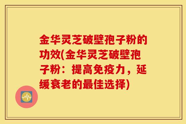 金华灵芝破壁孢子粉的功效(金华灵芝破壁孢子粉：提高免疫力，延缓衰老的最佳选择)
