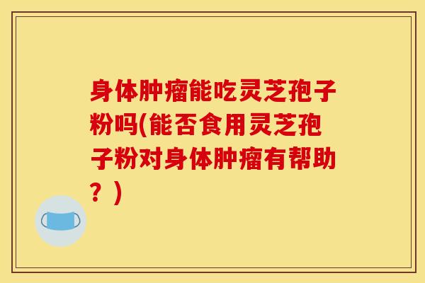身体肿瘤能吃灵芝孢子粉吗(能否食用灵芝孢子粉对身体肿瘤有帮助？)