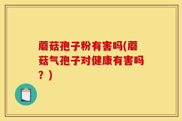 蘑菇孢子粉有害吗(蘑菇气孢子对健康有害吗？)