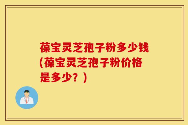 葆宝灵芝孢子粉多少钱(葆宝灵芝孢子粉价格是多少？)