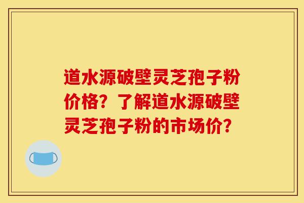道水源破壁灵芝孢子粉价格？了解道水源破壁灵芝孢子粉的市场价？