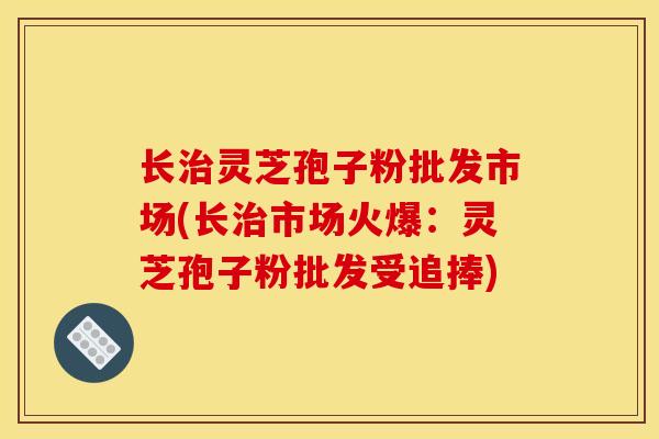 长治灵芝孢子粉批发市场(长治市场火爆：灵芝孢子粉批发受追捧)