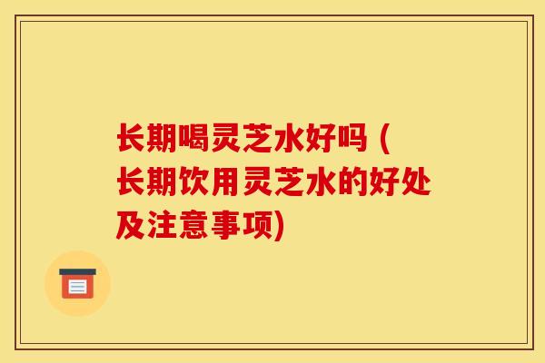 长期喝灵芝水好吗 (长期饮用灵芝水的好处及注意事项)