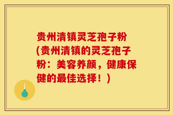 贵州清镇灵芝孢子粉 (贵州清镇的灵芝孢子粉：美容养颜，健康保健的最佳选择！)
