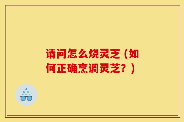 请问怎么烧灵芝 (如何正确烹调灵芝？)