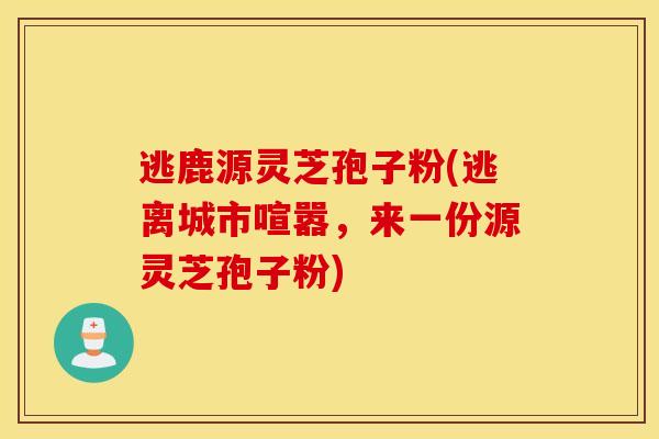 逃鹿源灵芝孢子粉(逃离城市喧嚣，来一份源灵芝孢子粉)