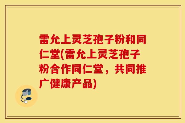 雷允上灵芝孢子粉和同仁堂(雷允上灵芝孢子粉合作同仁堂，共同推广健康产品)