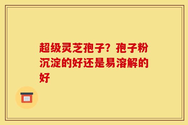 超级灵芝孢子？孢子粉沉淀的好还是易溶解的好