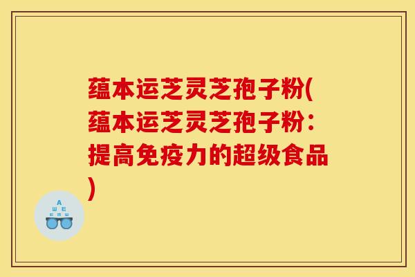 蕴本运芝灵芝孢子粉(蕴本运芝灵芝孢子粉：提高免疫力的超级食品)