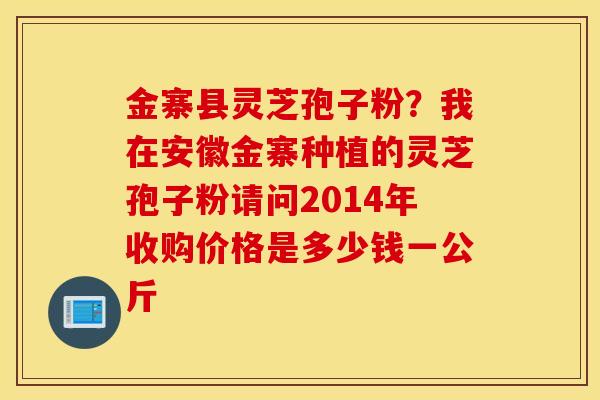 金寨县灵芝孢子粉？我在安徽金寨种植的灵芝孢子粉请问2014年收购价格是多少钱一公斤