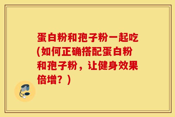 蛋白粉和孢子粉一起吃(如何正确搭配蛋白粉和孢子粉，让健身效果倍增？)