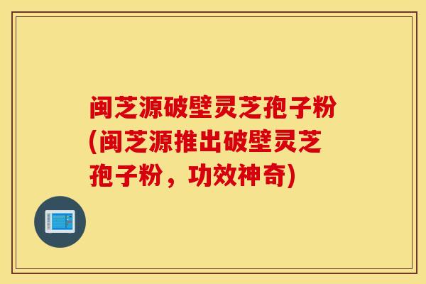 闽芝源破壁灵芝孢子粉(闽芝源推出破壁灵芝孢子粉，功效神奇)
