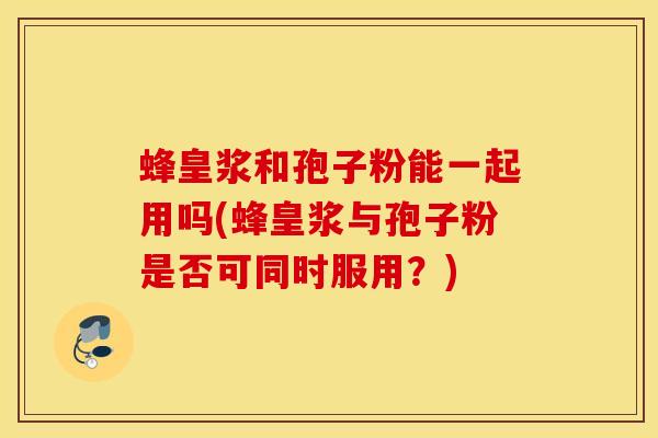 蜂皇浆和孢子粉能一起用吗(蜂皇浆与孢子粉是否可同时服用？)