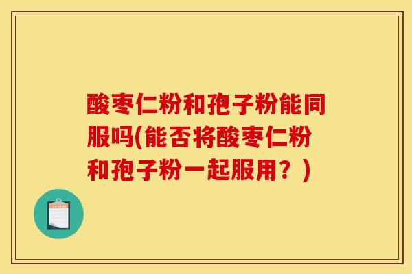 酸枣仁粉和孢子粉能同服吗(能否将酸枣仁粉和孢子粉一起服用？)