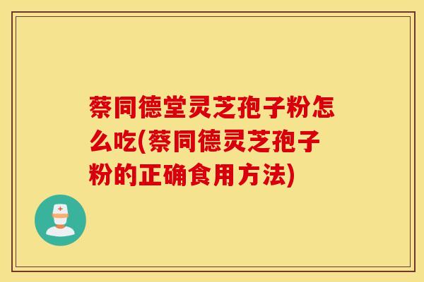 蔡同德堂灵芝孢子粉怎么吃(蔡同德灵芝孢子粉的正确食用方法)