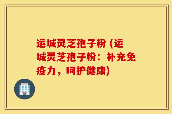 运城灵芝孢子粉 (运城灵芝孢子粉：补充免疫力，呵护健康)
