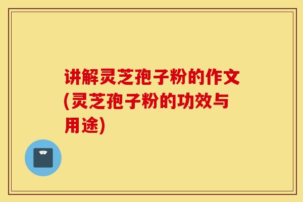 讲解灵芝孢子粉的作文(灵芝孢子粉的功效与用途)