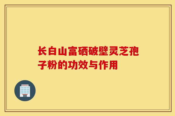 长白山富硒破壁灵芝孢子粉的功效与作用