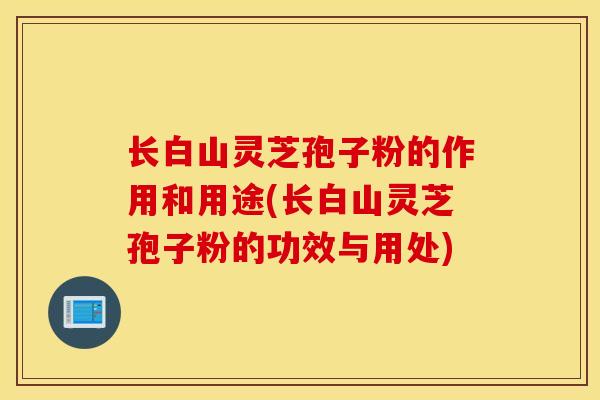 长白山灵芝孢子粉的作用和用途(长白山灵芝孢子粉的功效与用处)