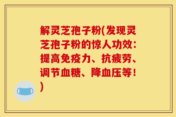 解灵芝孢子粉(发现灵芝孢子粉的惊人功效：提高免疫力、抗疲劳、调节血糖、降血压等！)