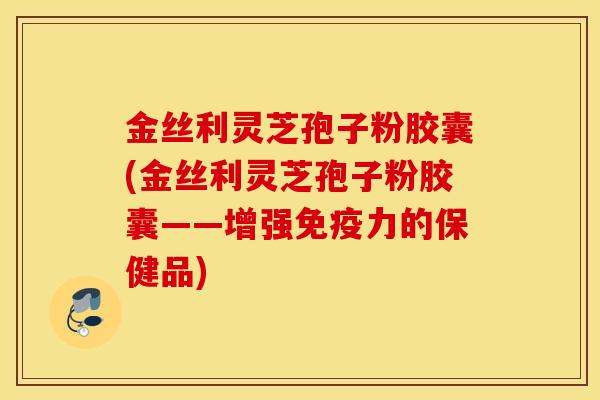 金丝利灵芝孢子粉胶囊(金丝利灵芝孢子粉胶囊——增强免疫力的保健品)