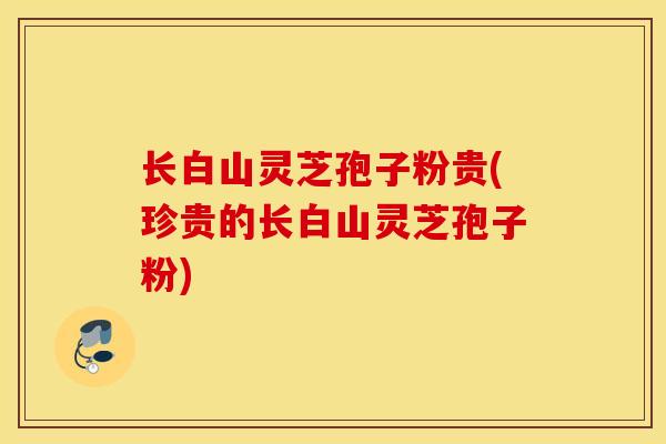 长白山灵芝孢子粉贵(珍贵的长白山灵芝孢子粉)