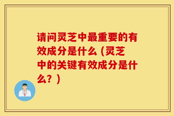 请问灵芝中最重要的有效成分是什么 (灵芝中的关键有效成分是什么？)