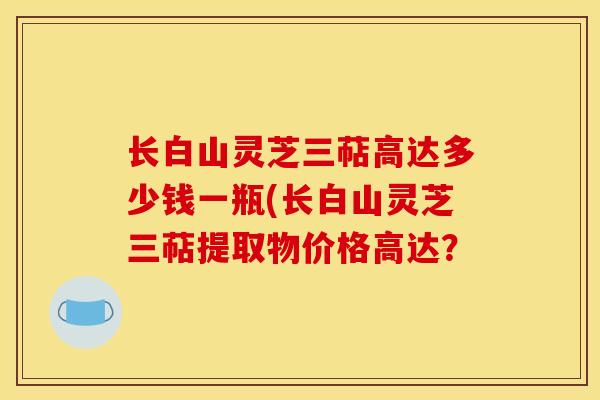 长白山灵芝三萜高达多少钱一瓶(长白山灵芝三萜提取物价格高达？