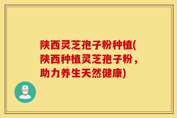 陕西灵芝孢子粉种植(陕西种植灵芝孢子粉，助力养生天然健康)
