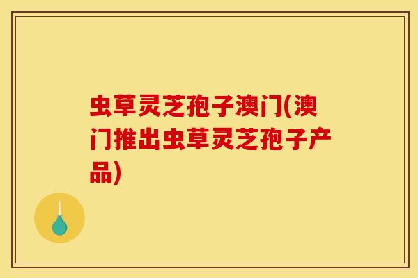 虫草灵芝孢子澳门(澳门推出虫草灵芝孢子产品)