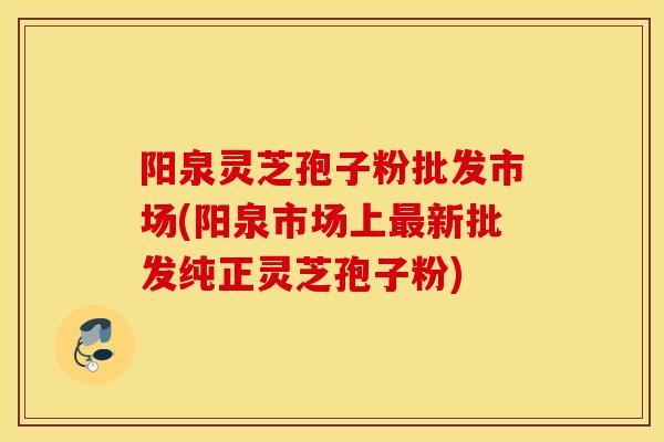 阳泉灵芝孢子粉批发市场(阳泉市场上最新批发纯正灵芝孢子粉)