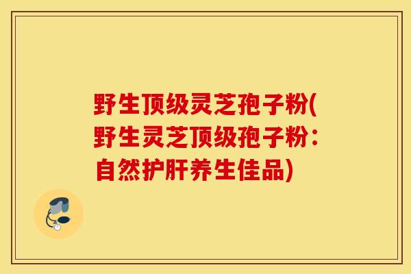 野生顶级灵芝孢子粉(野生灵芝顶级孢子粉：自然护肝养生佳品)