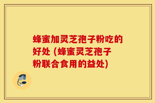 蜂蜜加灵芝孢子粉吃的好处 (蜂蜜灵芝孢子粉联合食用的益处)