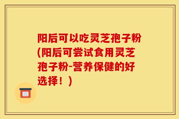 阳后可以吃灵芝孢子粉(阳后可尝试食用灵芝孢子粉-营养保健的好选择！)